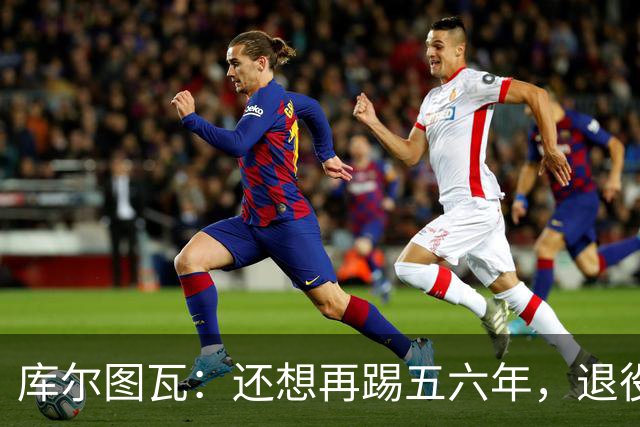 库尔图瓦：还想再踢五六年，退役后不想当主教练因为这让人老得快